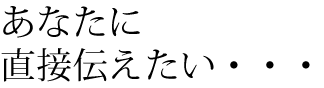 あなたに直接伝えたい・・・