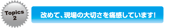 改めて、現場の大切さを痛感しています！