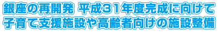 銀座の再開発 平成31年度完成に向けて 
子育て支援施設や高齢者向けの施設整備